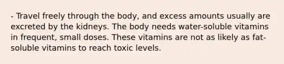 - Travel freely through the body, and excess amounts usually are excreted by the kidneys. The body needs water-soluble vitamins in frequent, small doses. These vitamins are not as likely as fat-soluble vitamins to reach toxic levels.