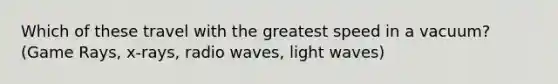 Which of these travel with the greatest speed in a vacuum? (Game Rays, x-rays, radio waves, light waves)