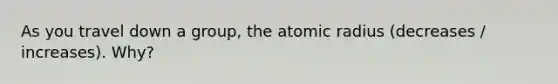 As you travel down a group, the atomic radius (decreases / increases). Why?