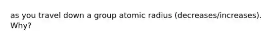 as you travel down a group atomic radius (decreases/increases). Why?