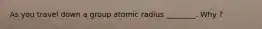 As you travel down a group atomic radius ________. Why ?