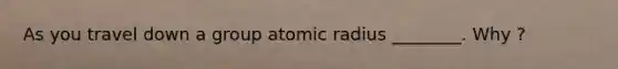 As you travel down a group atomic radius ________. Why ?