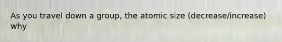 As you travel down a group, the atomic size (decrease/increase) why