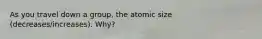 As you travel down a group, the atomic size (decreases/increases). Why?