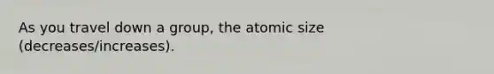 As you travel down a group, the atomic size (decreases/increases).