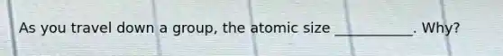 As you travel down a group, the atomic size ___________. Why?