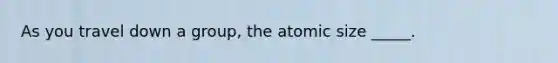 As you travel down a group, the atomic size _____.