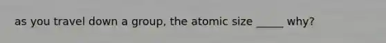 as you travel down a group, the atomic size _____ why?