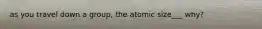 as you travel down a group, the atomic size___ why?