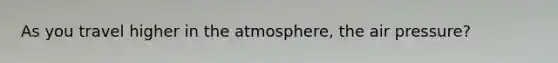 As you travel higher in the atmosphere, the air pressure?