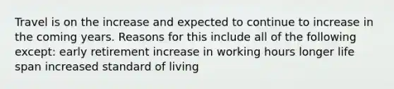 Travel is on the increase and expected to continue to increase in the coming years. Reasons for this include all of the following except: early retirement increase in working hours longer life span increased standard of living