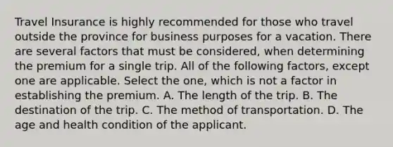 Travel Insurance is highly recommended for those who travel outside the province for business purposes for a vacation. There are several factors that must be considered, when determining the premium for a single trip. All of the following factors, except one are applicable. Select the one, which is not a factor in establishing the premium. A. The length of the trip. B. The destination of the trip. C. The method of transportation. D. The age and health condition of the applicant.