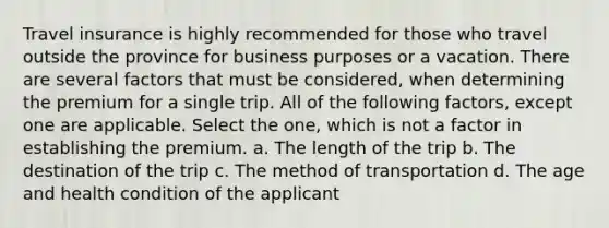 Travel insurance is highly recommended for those who travel outside the province for business purposes or a vacation. There are several factors that must be considered, when determining the premium for a single trip. All of the following factors, except one are applicable. Select the one, which is not a factor in establishing the premium. a. The length of the trip b. The destination of the trip c. The method of transportation d. The age and health condition of the applicant