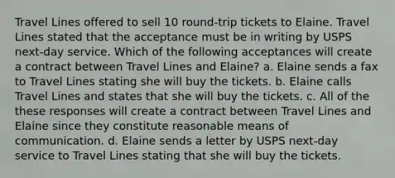 Travel Lines offered to sell 10 round-trip tickets to Elaine. Travel Lines stated that the acceptance must be in writing by USPS next-day service. Which of the following acceptances will create a contract between Travel Lines and Elaine? a. Elaine sends a fax to Travel Lines stating she will buy the tickets. b. Elaine calls Travel Lines and states that she will buy the tickets. c. All of the these responses will create a contract between Travel Lines and Elaine since they constitute reasonable means of communication. d. Elaine sends a letter by USPS next-day service to Travel Lines stating that she will buy the tickets.