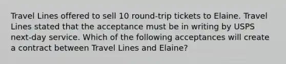 Travel Lines offered to sell 10 round-trip tickets to Elaine. Travel Lines stated that the acceptance must be in writing by USPS next-day service. Which of the following acceptances will create a contract between Travel Lines and Elaine?