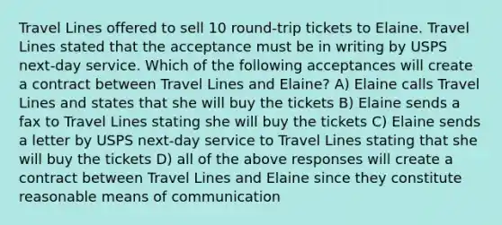 Travel Lines offered to sell 10 round-trip tickets to Elaine. Travel Lines stated that the acceptance must be in writing by USPS next-day service. Which of the following acceptances will create a contract between Travel Lines and Elaine? A) Elaine calls Travel Lines and states that she will buy the tickets B) Elaine sends a fax to Travel Lines stating she will buy the tickets C) Elaine sends a letter by USPS next-day service to Travel Lines stating that she will buy the tickets D) all of the above responses will create a contract between Travel Lines and Elaine since they constitute reasonable means of communication