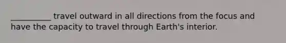 __________ travel outward in all directions from the focus and have the capacity to travel through Earth's interior.