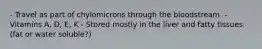 - Travel as part of chylomicrons through the bloodstream. - Vitamins A, D, E, K - Stored mostly in the liver and fatty tissues. (fat or water soluble?)