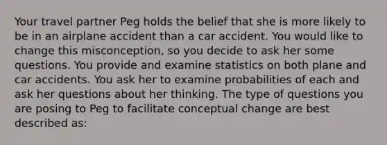 Your travel partner Peg holds the belief that she is more likely to be in an airplane accident than a car accident. You would like to change this misconception, so you decide to ask her some questions. You provide and examine statistics on both plane and car accidents. You ask her to examine probabilities of each and ask her questions about her thinking. The type of questions you are posing to Peg to facilitate conceptual change are best described as: