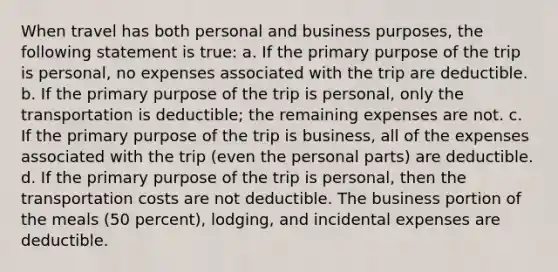 When travel has both personal and business purposes, the following statement is true: a. If the primary purpose of the trip is personal, no expenses associated with the trip are deductible. b. If the primary purpose of the trip is personal, only the transportation is deductible; the remaining expenses are not. c. If the primary purpose of the trip is business, all of the expenses associated with the trip (even the personal parts) are deductible. d. If the primary purpose of the trip is personal, then the transportation costs are not deductible. The business portion of the meals (50 percent), lodging, and incidental expenses are deductible.