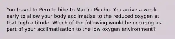 You travel to Peru to hike to Machu Picchu. You arrive a week early to allow your body acclimatise to the reduced oxygen at that high altitude. Which of the following would be occuring as part of your acclimatisation to the low oxygen environment?