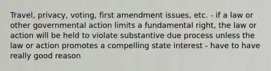 Travel, privacy, voting, first amendment issues, etc. - if a law or other governmental action limits a fundamental right, the law or action will be held to violate substantive due process unless the law or action promotes a compelling state interest - have to have really good reason