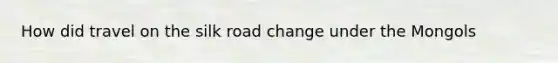 How did travel on the silk road change under the Mongols