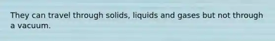 They can travel through solids, liquids and gases but not through a vacuum.