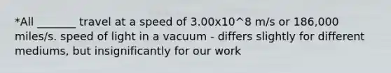 *All _______ travel at a speed of 3.00x10^8 m/s or 186,000 miles/s. speed of light in a vacuum - differs slightly for different mediums, but insignificantly for our work