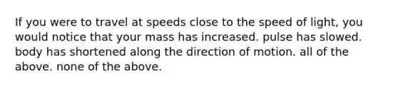 If you were to travel at speeds close to the speed of light, you would notice that your mass has increased. pulse has slowed. body has shortened along the direction of motion. all of the above. none of the above.