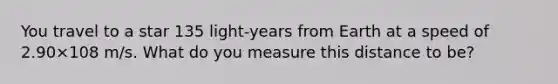 You travel to a star 135 light-years from Earth at a speed of 2.90×108 m/s. What do you measure this distance to be?