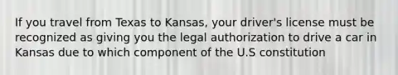 If you travel from Texas to Kansas, your driver's license must be recognized as giving you the legal authorization to drive a car in Kansas due to which component of the U.S constitution