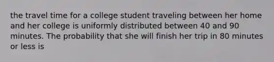 the travel time for a college student traveling between her home and her college is uniformly distributed between 40 and 90 minutes. The probability that she will finish her trip in 80 minutes or less is