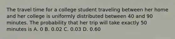 The travel time for a college student traveling between her home and her college is uniformly distributed between 40 and 90 minutes. The probability that her trip will take exactly 50 minutes is A. 0 B. 0.02 C. 0.03 D. 0.60