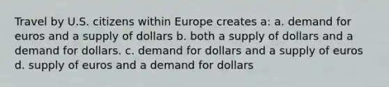 Travel by U.S. citizens within Europe creates a: a. demand for euros and a supply of dollars b. both a supply of dollars and a demand for dollars. c. demand for dollars and a supply of euros d. supply of euros and a demand for dollars