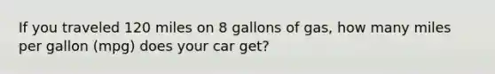 If you traveled 120 miles on 8 gallons of gas, how many miles per gallon (mpg) does your car get?