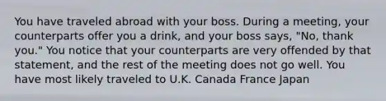 You have traveled abroad with your boss. During a meeting, your counterparts offer you a drink, and your boss says, "No, thank you." You notice that your counterparts are very offended by that statement, and the rest of the meeting does not go well. You have most likely traveled to U.K. Canada France Japan