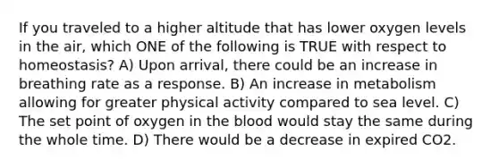 If you traveled to a higher altitude that has lower oxygen levels in the air, which ONE of the following is TRUE with respect to homeostasis? A) Upon arrival, there could be an increase in breathing rate as a response. B) An increase in metabolism allowing for greater physical activity compared to sea level. C) The set point of oxygen in the blood would stay the same during the whole time. D) There would be a decrease in expired CO2.