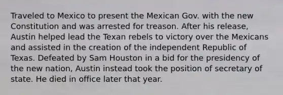 Traveled to Mexico to present the Mexican Gov. with the new Constitution and was arrested for treason. After his release, Austin helped lead the Texan rebels to victory over the Mexicans and assisted in the creation of the independent Republic of Texas. Defeated by Sam Houston in a bid for the presidency of the new nation, Austin instead took the position of secretary of state. He died in office later that year.