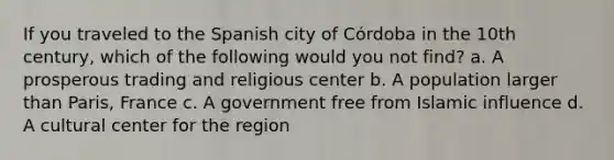 If you traveled to the Spanish city of Córdoba in the 10th century, which of the following would you not find? a. A prosperous trading and religious center b. A population larger than Paris, France c. A government free from Islamic influence d. A cultural center for the region