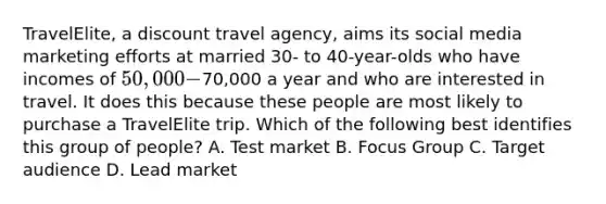 TravelElite, a discount travel agency, aims its social media marketing efforts at married 30- to 40-year-olds who have incomes of 50,000-70,000 a year and who are interested in travel. It does this because these people are most likely to purchase a TravelElite trip. Which of the following best identifies this group of people? A. Test market B. Focus Group C. Target audience D. Lead market