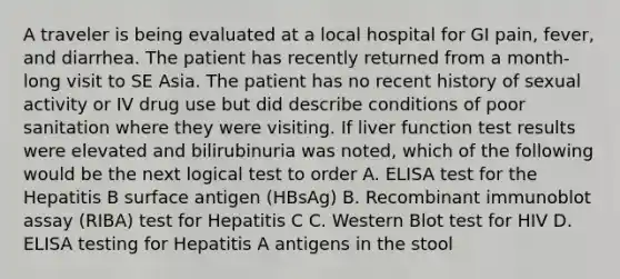 A traveler is being evaluated at a local hospital for GI pain, fever, and diarrhea. The patient has recently returned from a month-long visit to SE Asia. The patient has no recent history of sexual activity or IV drug use but did describe conditions of poor sanitation where they were visiting. If liver function test results were elevated and bilirubinuria was noted, which of the following would be the next logical test to order A. ELISA test for the Hepatitis B surface antigen (HBsAg) B. Recombinant immunoblot assay (RIBA) test for Hepatitis C C. Western Blot test for HIV D. ELISA testing for Hepatitis A antigens in the stool