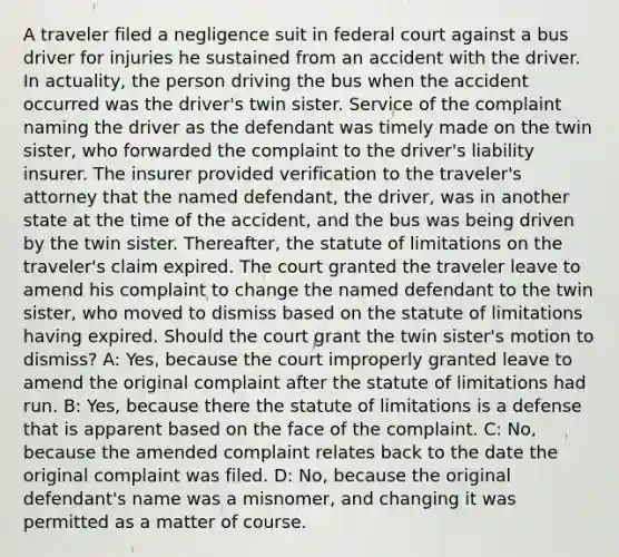 A traveler filed a negligence suit in federal court against a bus driver for injuries he sustained from an accident with the driver. In actuality, the person driving the bus when the accident occurred was the driver's twin sister. Service of the complaint naming the driver as the defendant was timely made on the twin sister, who forwarded the complaint to the driver's liability insurer. The insurer provided verification to the traveler's attorney that the named defendant, the driver, was in another state at the time of the accident, and the bus was being driven by the twin sister. Thereafter, the statute of limitations on the traveler's claim expired. The court granted the traveler leave to amend his complaint to change the named defendant to the twin sister, who moved to dismiss based on the statute of limitations having expired. Should the court grant the twin sister's motion to dismiss? A: Yes, because the court improperly granted leave to amend the original complaint after the statute of limitations had run. B: Yes, because there the statute of limitations is a defense that is apparent based on the face of the complaint. C: No, because the amended complaint relates back to the date the original complaint was filed. D: No, because the original defendant's name was a misnomer, and changing it was permitted as a matter of course.