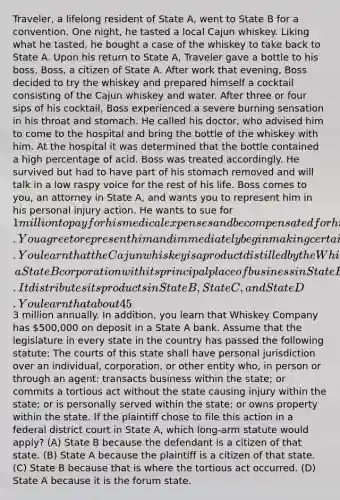 Traveler, a lifelong resident of State A, went to State B for a convention. One night, he tasted a local Cajun whiskey. Liking what he tasted, he bought a case of the whiskey to take back to State A. Upon his return to State A, Traveler gave a bottle to his boss, Boss, a citizen of State A. After work that evening, Boss decided to try the whiskey and prepared himself a cocktail consisting of the Cajun whiskey and water. After three or four sips of his cocktail, Boss experienced a severe burning sensation in his throat and stomach. He called his doctor, who advised him to come to the hospital and bring the bottle of the whiskey with him. At the hospital it was determined that the bottle contained a high percentage of acid. Boss was treated accordingly. He survived but had to have part of his stomach removed and will talk in a low raspy voice for the rest of his life. Boss comes to you, an attorney in State A, and wants you to represent him in his personal injury action. He wants to sue for 1 million to pay for his medical expenses and be compensated for his pain and suffering and permanent physical impairments. You agree to represent him and immediately begin making certain investigations. You learn that the Cajun whiskey is a product distilled by the Whiskey Company, a State B corporation with its principal place of business in State B. It distributes its products in State B, State C, and State D. You learn that about 45% of all sales of the Cajun whiskey are made to State A tourists who take the product back to their home state and 50% of its sales are made to citizens of State A who purchase the liquor through Whiskey Company's highly interactive web site. Sales to citizens of State A account for in excess of3 million annually. In addition, you learn that Whiskey Company has 500,000 on deposit in a State A bank. Assume that the legislature in every state in the country has passed the following statute: The courts of this state shall have personal jurisdiction over an individual, corporation, or other entity who, in person or through an agent: transacts business within the state; or commits a tortious act without the state causing injury within the state; or is personally served within the state; or owns property within the state. If the plaintiff chose to file this action in a federal district court in State A, which long-arm statute would apply? (A) State B because the defendant is a citizen of that state. (B) State A because the plaintiff is a citizen of that state. (C) State B because that is where the tortious act occurred. (D) State A because it is the forum state.