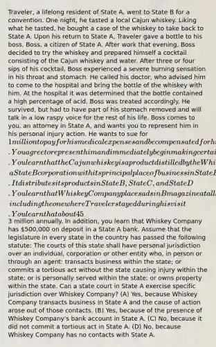 Traveler, a lifelong resident of State A, went to State B for a convention. One night, he tasted a local Cajun whiskey. Liking what he tasted, he bought a case of the whiskey to take back to State A. Upon his return to State A, Traveler gave a bottle to his boss, Boss, a citizen of State A. After work that evening, Boss decided to try the whiskey and prepared himself a cocktail consisting of the Cajun whiskey and water. After three or four sips of his cocktail, Boss experienced a severe burning sensation in his throat and stomach. He called his doctor, who advised him to come to the hospital and bring the bottle of the whiskey with him. At the hospital it was determined that the bottle contained a high percentage of acid. Boss was treated accordingly. He survived, but had to have part of his stomach removed and will talk in a low raspy voice for the rest of his life. Boss comes to you, an attorney in State A, and wants you to represent him in his personal injury action. He wants to sue for 1 million to pay for his medical expenses and be compensated for his pain and suffering and permanent physical impairments. You agree to represent him and immediately begin making certain investigations. You learn that the Cajun whiskey is a product distilled by the Whiskey Company, a State B corporation with its principal place of business in State B. It distributes its products in State B, State C, and State D. You learn that Whiskey Company places ads in B magazine at all local hotels, including the one where Traveler stayed during his visit. You learn that about 45% of all sales of the Cajun whiskey are made to State A tourists who take the product back to their home state and 50% of its sales are made to citizens of State A who purchase the liquor through Whiskey Company's highly interactive web site. Sales to citizens of State A account for in excess of3 million annually. In addition, you learn that Whiskey Company has 500,000 on deposit in a State A bank. Assume that the legislature in every state in the country has passed the following statute: The courts of this state shall have personal jurisdiction over an individual, corporation or other entity who, in person or through an agent: transacts business within the state; or commits a tortious act without the state causing injury within the state; or is personally served within the state; or owns property within the state. Can a state court in State A exercise specific jurisdiction over Whiskey Company? (A) Yes, because Whiskey Company transacts business in State A and the cause of action arose out of those contacts. (B) Yes, because of the presence of Whiskey Company's bank account in State A. (C) No, because it did not commit a tortious act in State A. (D) No, because Whiskey Company has no contacts with State A.