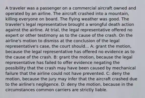 A traveler was a passenger on a commercial aircraft owned and operated by an airline. The aircraft crashed into a mountain, killing everyone on board. The flying weather was good. The traveler's legal representative brought a wrongful death action against the airline. At trial, the legal representative offered no expert or other testimony as to the cause of the crash. On the airline's motion to dismiss at the conclusion of the legal representative's case, the court should... A: grant the motion, because the legal representative has offered no evidence as to the cause of the crash. B: grant the motion, because the legal representative has failed to offer evidence negating the possibility that the crash may have been caused by mechanical failure that the airline could not have prevented. C: deny the motion, because the jury may infer that the aircraft crashed due to the airline's negligence. D: deny the motion, because in the circumstances common carriers are strictly liable.