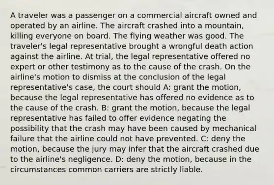 A traveler was a passenger on a commercial aircraft owned and operated by an airline. The aircraft crashed into a mountain, killing everyone on board. The flying weather was good. The traveler's legal representative brought a wrongful death action against the airline. At trial, the legal representative offered no expert or other testimony as to the cause of the crash. On the airline's motion to dismiss at the conclusion of the legal representative's case, the court should A: grant the motion, because the legal representative has offered no evidence as to the cause of the crash. B: grant the motion, because the legal representative has failed to offer evidence negating the possibility that the crash may have been caused by mechanical failure that the airline could not have prevented. C: deny the motion, because the jury may infer that the aircraft crashed due to the airline's negligence. D: deny the motion, because in the circumstances common carriers are strictly liable.