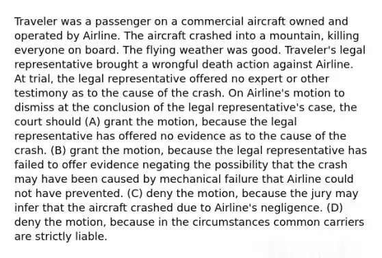 Traveler was a passenger on a commercial aircraft owned and operated by Airline. The aircraft crashed into a mountain, killing everyone on board. The flying weather was good. Traveler's legal representative brought a wrongful death action against Airline. At trial, the legal representative offered no expert or other testimony as to the cause of the crash. On Airline's motion to dismiss at the conclusion of the legal representative's case, the court should (A) grant the motion, because the legal representative has offered no evidence as to the cause of the crash. (B) grant the motion, because the legal representative has failed to offer evidence negating the possibility that the crash may have been caused by mechanical failure that Airline could not have prevented. (C) deny the motion, because the jury may infer that the aircraft crashed due to Airline's negligence. (D) deny the motion, because in the circumstances common carriers are strictly liable.