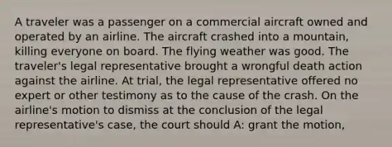 A traveler was a passenger on a commercial aircraft owned and operated by an airline. The aircraft crashed into a mountain, killing everyone on board. The flying weather was good. The traveler's legal representative brought a wrongful death action against the airline. At trial, the legal representative offered no expert or other testimony as to the cause of the crash. On the airline's motion to dismiss at the conclusion of the legal representative's case, the court should A: grant the motion,