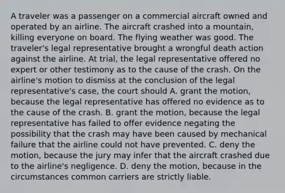 A traveler was a passenger on a commercial aircraft owned and operated by an airline. The aircraft crashed into a mountain, killing everyone on board. The flying weather was good. The traveler's legal representative brought a wrongful death action against the airline. At trial, the legal representative offered no expert or other testimony as to the cause of the crash. On the airline's motion to dismiss at the conclusion of the legal representative's case, the court should A. grant the motion, because the legal representative has offered no evidence as to the cause of the crash. B. grant the motion, because the legal representative has failed to offer evidence negating the possibility that the crash may have been caused by mechanical failure that the airline could not have prevented. C. deny the motion, because the jury may infer that the aircraft crashed due to the airline's negligence. D. deny the motion, because in the circumstances common carriers are strictly liable.